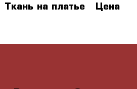 Ткань на платье › Цена ­ 4 000 - Все города Одежда, обувь и аксессуары » Женская одежда и обувь   . Владимирская обл.,Радужный г.